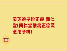 灵芝孢子粉正宗 同仁堂(同仁堂推出正宗灵芝孢子粉)
