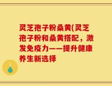 灵芝孢子粉桑黄(灵芝孢子粉和桑黄搭配，激发免疫力——提升健康养生新选择