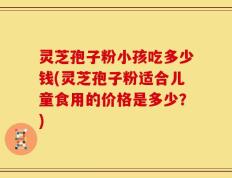 灵芝孢子粉小孩吃多少钱(灵芝孢子粉适合儿童食用的价格是多少？)