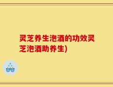 灵芝养生泡酒的功效灵芝泡酒助养生)