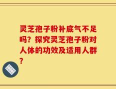 灵芝孢子粉补底气不足吗？探究灵芝孢子粉对人体的功效及适用人群？