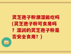 灵芝孢子粉潮湿能吃吗(灵芝孢子粉可食用吗？湿润的灵芝孢子粉是否安全食用？)
