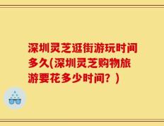 深圳灵芝逛街游玩时间多久(深圳灵芝购物旅游要花多少时间？)