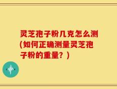 灵芝孢子粉几克怎么测(如何正确测量灵芝孢子粉的重量？)