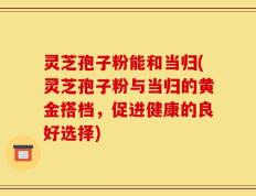 灵芝孢子粉能和当归(灵芝孢子粉与当归的黄金搭档，促进健康的良好选择)