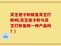 灵芝孢子粉就是灵芝打粉吗(灵芝孢子粉与灵芝打粉是同一种产品吗？)