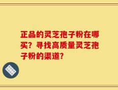 正品的灵芝孢子粉在哪买？寻找高质量灵芝孢子粉的渠道？