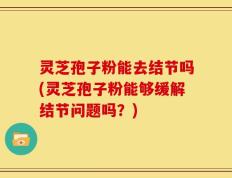 灵芝孢子粉能去结节吗(灵芝孢子粉能够缓解结节问题吗？)