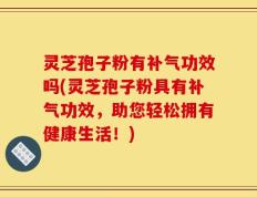 灵芝孢子粉有补气功效吗(灵芝孢子粉具有补气功效，助您轻松拥有健康生活！)
