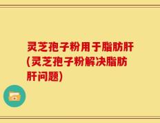 灵芝孢子粉用于脂肪肝(灵芝孢子粉解决脂肪肝问题)