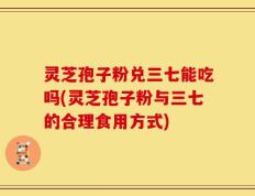 灵芝孢子粉兑三七能吃吗(灵芝孢子粉与三七的合理食用方式)