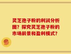 灵芝孢子粉的利润分析图？探究灵芝孢子粉的市场前景和盈利模式？