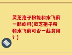 灵芝孢子粉能和水飞蓟一起吃吗(灵芝孢子粉和水飞蓟可否一起食用？)