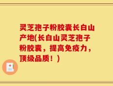 灵芝孢子粉胶囊长白山产地(长白山灵芝孢子粉胶囊，提高免疫力，顶级品质！)