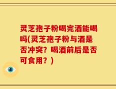 灵芝孢子粉喝完酒能喝吗(灵芝孢子粉与酒是否冲突？喝酒前后是否可食用？)