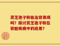灵芝孢子粉能治肾衰竭吗？探讨灵芝孢子粉在肾脏疾病中的应用？