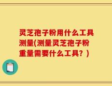 灵芝孢子粉用什么工具测量(测量灵芝孢子粉重量需要什么工具？)