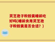 灵芝孢子粉胶囊睡前吃好吗(睡前食用灵芝孢子粉胶囊是否合适？)