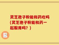 灵芝孢子粉能和药吃吗(灵芝孢子粉能和药一起服用吗？)