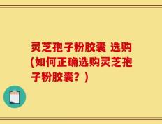 灵芝孢子粉胶囊 选购(如何正确选购灵芝孢子粉胶囊？)