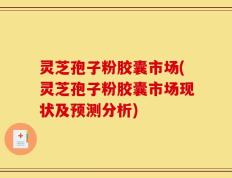 灵芝孢子粉胶囊市场(灵芝孢子粉胶囊市场现状及预测分析)