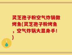 灵芝孢子粉空气炸锅做烤鱼(灵芝孢子粉烤鱼，空气炸锅大显身手！)