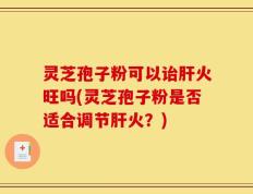 灵芝孢子粉可以诒肝火旺吗(灵芝孢子粉是否适合调节肝火？)