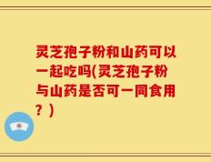 灵芝孢子粉和山药可以一起吃吗(灵芝孢子粉与山药是否可一同食用？)
