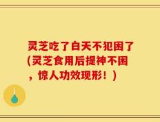 灵芝吃了白天不犯困了(灵芝食用后提神不困，惊人功效现形！)