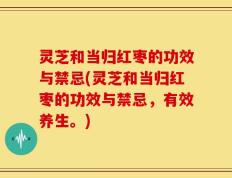 灵芝和当归红枣的功效与禁忌(灵芝和当归红枣的功效与禁忌，有效养生。)