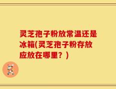 灵芝孢子粉放常温还是冰箱(灵芝孢子粉存放应放在哪里？)
