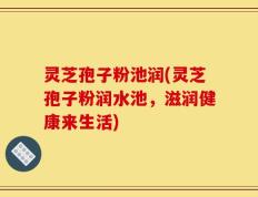 灵芝孢子粉池润(灵芝孢子粉润水池，滋润健康来生活)