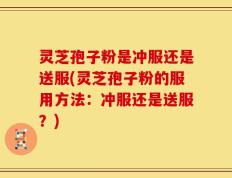 灵芝孢子粉是冲服还是送服(灵芝孢子粉的服用方法：冲服还是送服？)