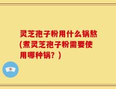 灵芝孢子粉用什么锅熬(煮灵芝孢子粉需要使用哪种锅？)