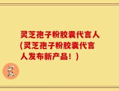 灵芝孢子粉胶囊代言人(灵芝孢子粉胶囊代言人发布新产品！)