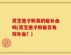 灵芝孢子粉真的能补血吗(灵芝孢子粉能否有效补血？)