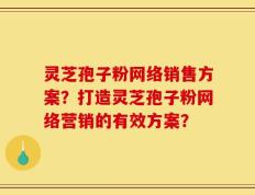 灵芝孢子粉网络销售方案？打造灵芝孢子粉网络营销的有效方案？