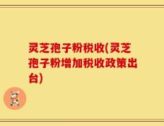 灵芝孢子粉税收(灵芝孢子粉增加税收政策出台)