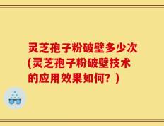 灵芝孢子粉破壁多少次(灵芝孢子粉破壁技术的应用效果如何？)