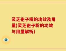 灵芝孢子粉的功效及用量(灵芝孢子粉的功效与用量解析)
