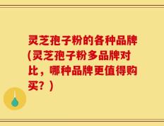 灵芝孢子粉的各种品牌(灵芝孢子粉多品牌对比，哪种品牌更值得购买？)