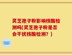 灵芝孢子粉影响核酸检测吗(灵芝孢子粉是否会干扰核酸检测？)