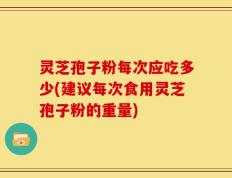 灵芝孢子粉每次应吃多少(建议每次食用灵芝孢子粉的重量)
