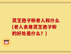 灵芝孢子粉老人和什么(老人食用灵芝孢子粉的好处是什么？)