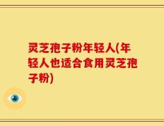 灵芝孢子粉年轻人(年轻人也适合食用灵芝孢子粉)