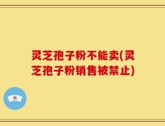 灵芝孢子粉不能卖(灵芝孢子粉销售被禁止)