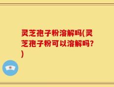 灵芝孢子粉溶解吗(灵芝孢子粉可以溶解吗？)