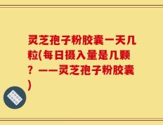 灵芝孢子粉胶囊一天几粒(每日摄入量是几颗？——灵芝孢子粉胶囊)
