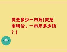 灵芝多少一市斤(灵芝市场价，一市斤多少钱？)