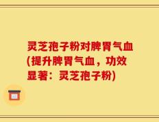 灵芝孢子粉对脾胃气血(提升脾胃气血，功效显著：灵芝孢子粉)